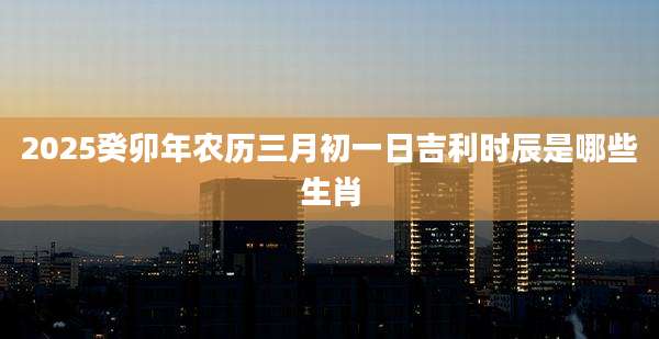 2025癸卯年农历三月初一日吉利时辰是哪些生肖