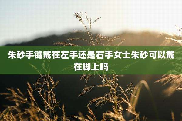 朱砂手链戴在左手还是右手女士朱砂可以戴在脚上吗