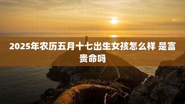 2025年农历五月十七出生女孩怎么样 是富贵命吗