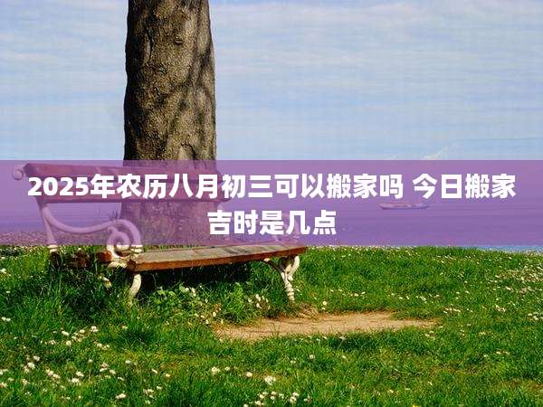 2025年农历八月初三可以搬家吗 今日搬家吉时是几点