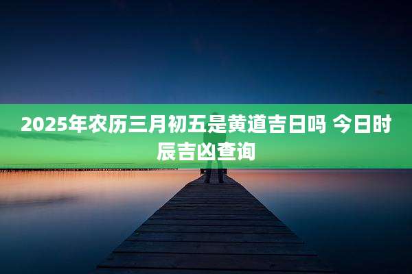 2025年农历三月初五是黄道吉日吗 今日时辰吉凶查询