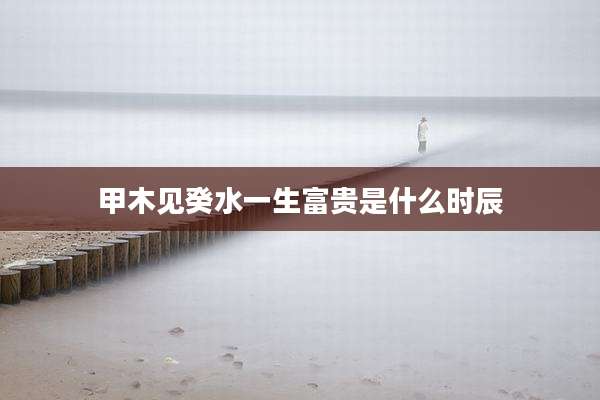 甲木见癸水一生富贵是什么时辰