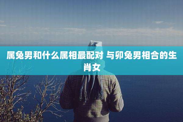 属兔男和什么属相最配对 与卯兔男相合的生肖女