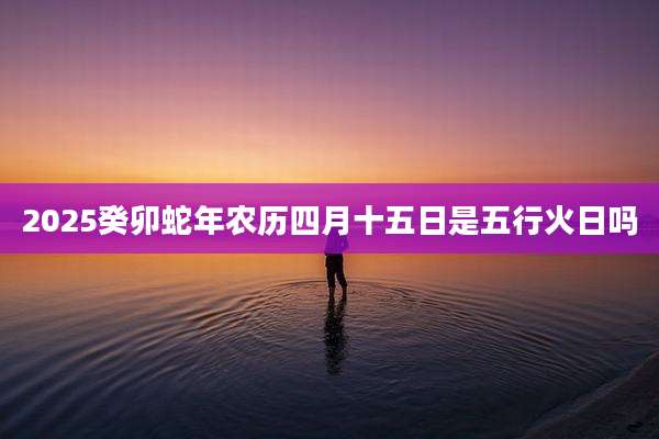 2025癸卯蛇年农历四月十五日是五行火日吗