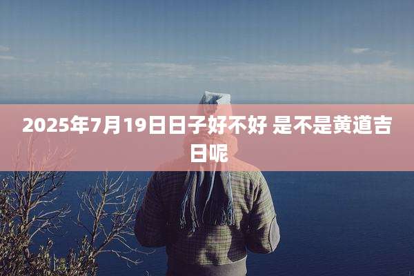 2025年7月19日日子好不好 是不是黄道吉日呢