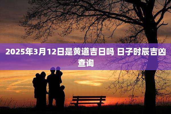 2025年3月12日是黄道吉日吗 日子时辰吉凶查询