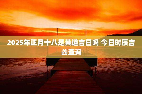 2025年正月十八是黄道吉日吗 今日时辰吉凶查询