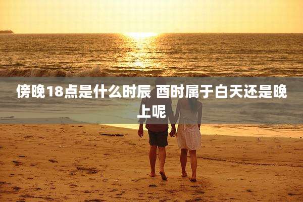 傍晚18点是什么时辰 酉时属于白天还是晚上呢