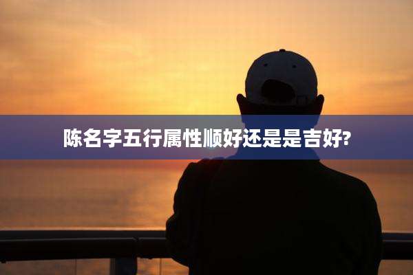 陈名字五行属性顺好还是是吉好?