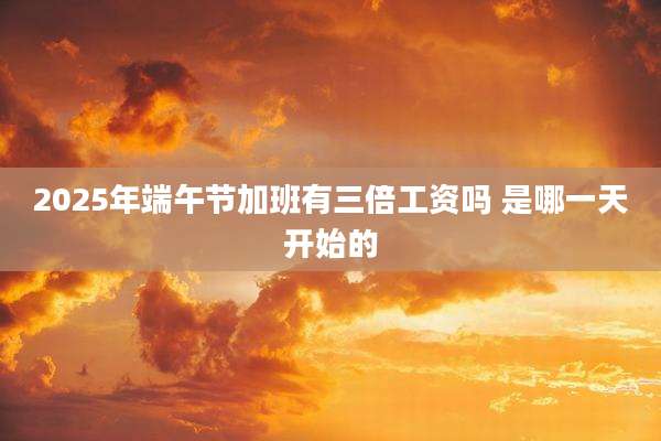 2025年端午节加班有三倍工资吗 是哪一天开始的