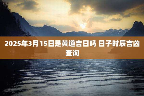 2025年3月15日是黄道吉日吗 日子时辰吉凶查询