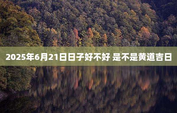 2025年6月21日日子好不好 是不是黄道吉日
