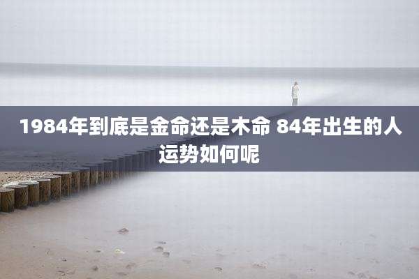 1984年到底是金命还是木命 84年出生的人运势如何呢