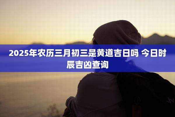 2025年农历三月初三是黄道吉日吗 今日时辰吉凶查询