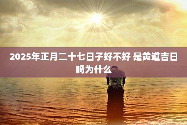 2025年正月二十七日子好不好 是黄道吉日吗为什么