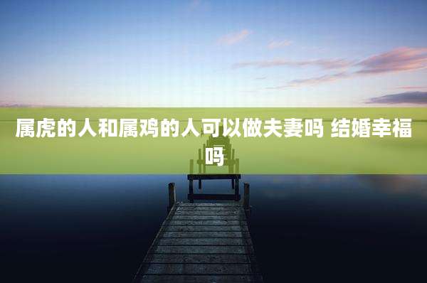 属虎的人和属鸡的人可以做夫妻吗 结婚幸福吗