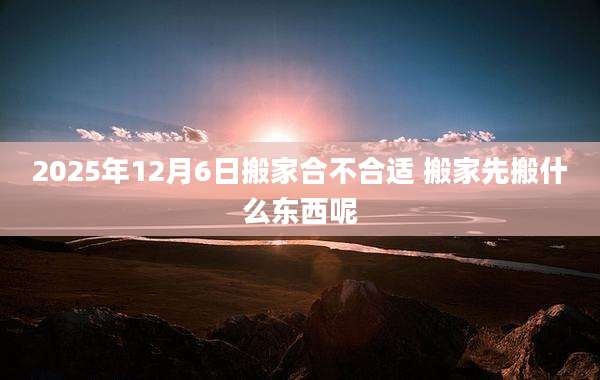 2025年12月6日搬家合不合适 搬家先搬什么东西呢