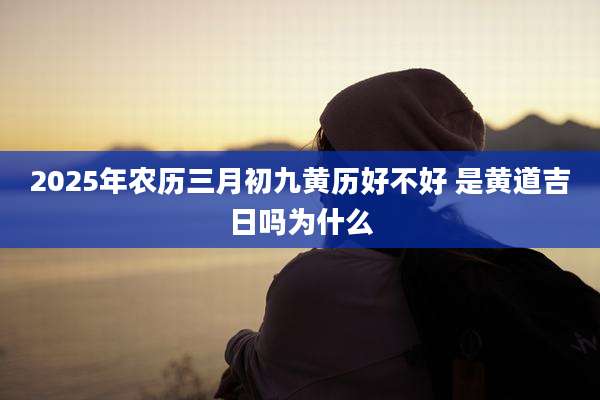 2025年农历三月初九黄历好不好 是黄道吉日吗为什么
