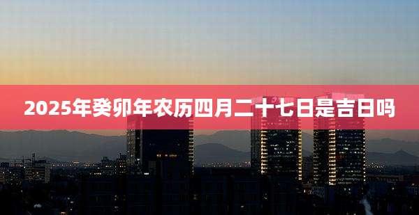2025年癸卯年农历四月二十七日是吉日吗