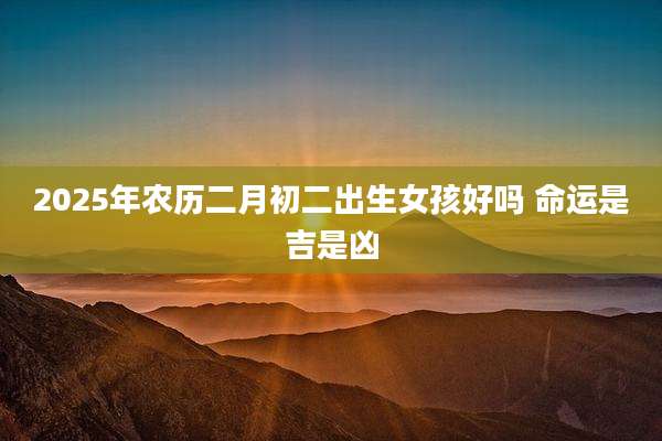 2025年农历二月初二出生女孩好吗 命运是吉是凶