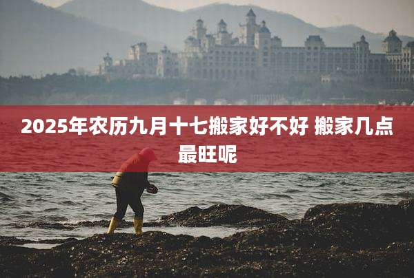 2025年农历九月十七搬家好不好 搬家几点最旺呢