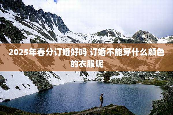 2025年春分订婚好吗 订婚不能穿什么颜色的衣服呢