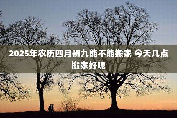 2025年农历四月初九能不能搬家 今天几点搬家好呢
