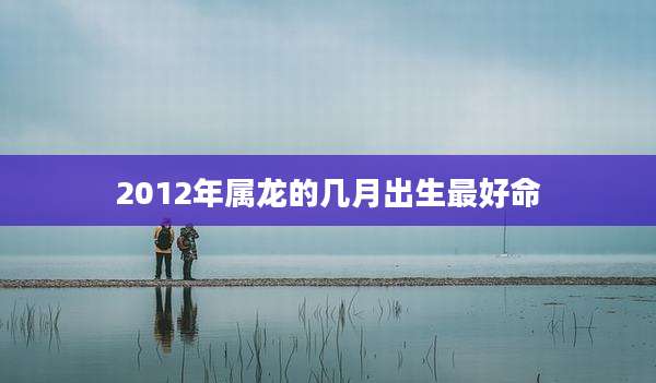 2012年属龙的几月出生最好命