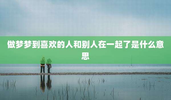 做梦梦到喜欢的人和别人在一起了是什么意思