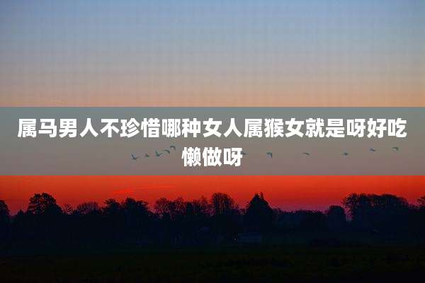 属马男人不珍惜哪种女人属猴女就是呀好吃懒做呀