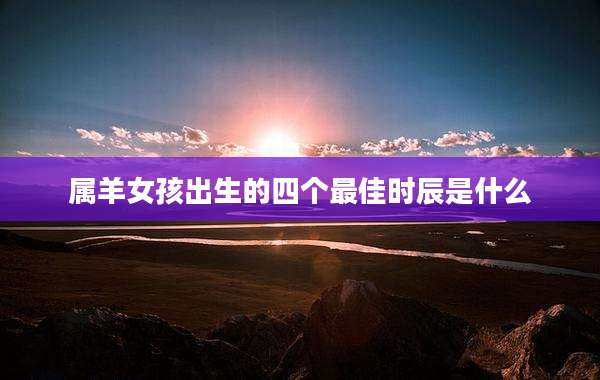属羊女孩出生的四个最佳时辰是什么
