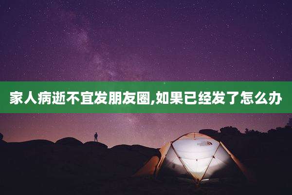 家人病逝不宜发朋友圈,如果已经发了怎么办