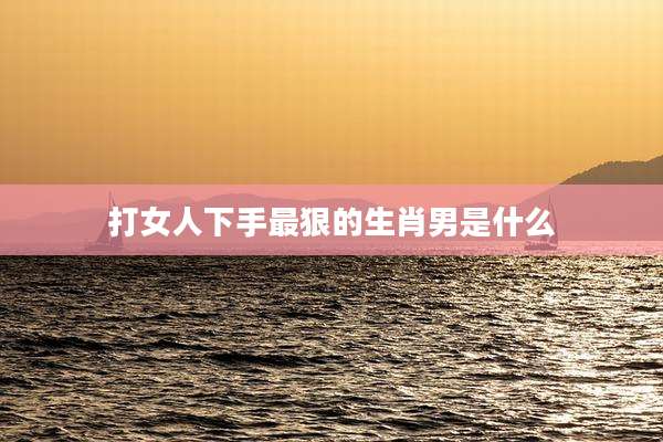 打女人下手最狠的生肖男是什么