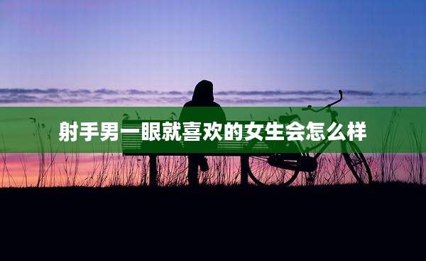 射手男一眼就喜欢的女生会怎么样