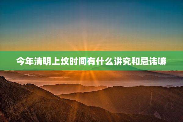 今年清明上坟时间有什么讲究和忌讳嘛