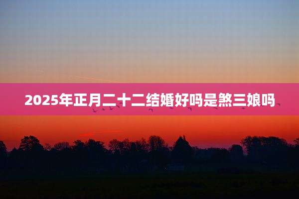 2025年正月二十二结婚好吗是煞三娘吗