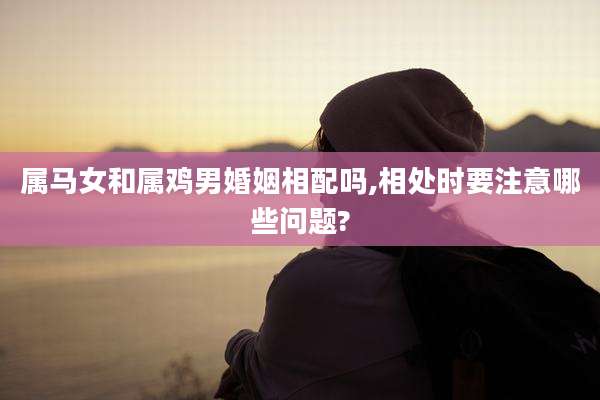 属马女和属鸡男婚姻相配吗,相处时要注意哪些问题?