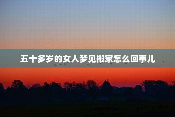 五十多岁的女人梦见搬家怎么回事儿