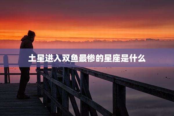 土星进入双鱼最惨的星座是什么