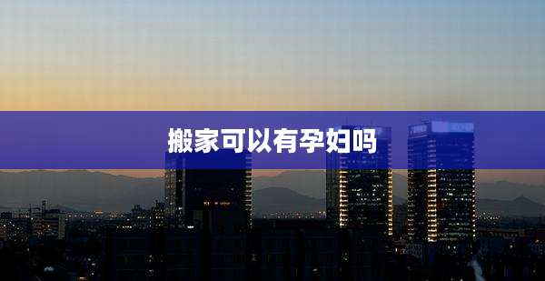 搬家可以有孕妇吗