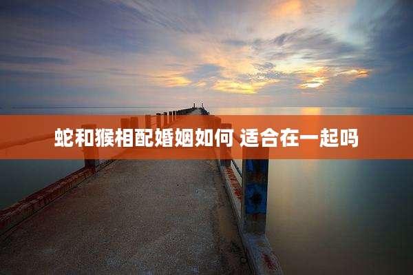 蛇和猴相配婚姻如何 适合在一起吗
