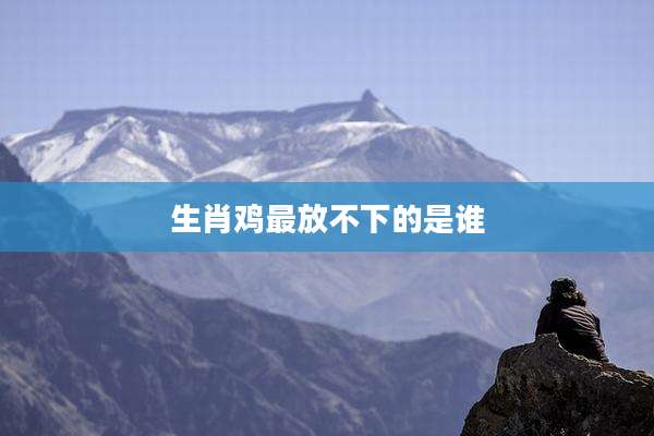 生肖鸡最放不下的是谁