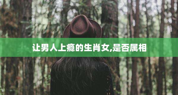 让男人上瘾的生肖女,是否属相