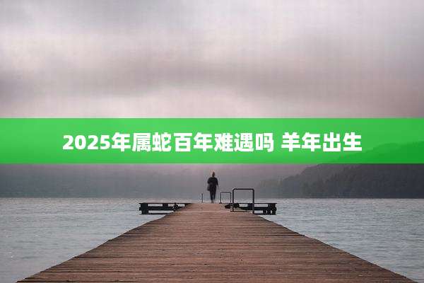 2025年属蛇百年难遇吗 羊年出生