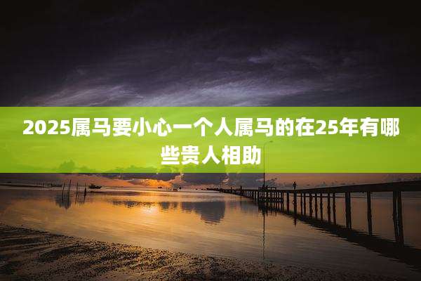 2025属马要小心一个人属马的在25年有哪些贵人相助