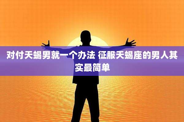 对付天蝎男就一个办法 征服天蝎座的男人其实最简单