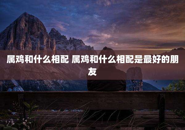 属鸡和什么相配 属鸡和什么相配是最好的朋友