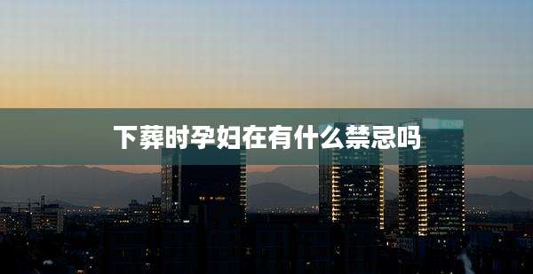 下葬时孕妇在有什么禁忌吗