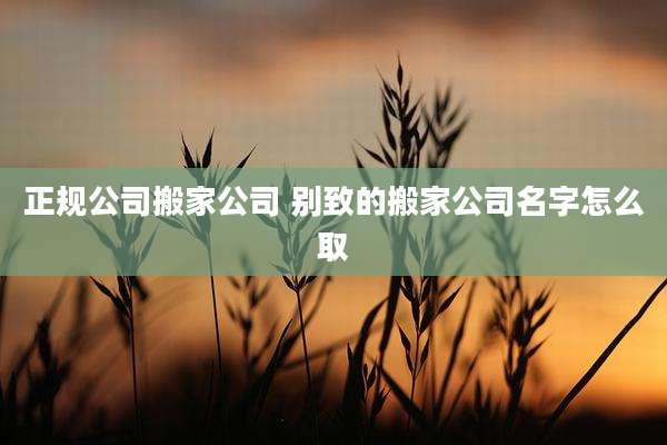 正规公司搬家公司 别致的搬家公司名字怎么取