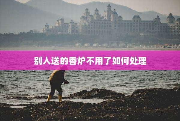 别人送的香炉不用了如何处理